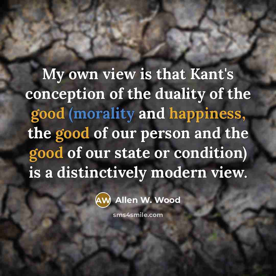 “My own view is that Kant's conception of the duality of the good (morality and happiness, the good of our person and the good of our state or condition) is a distinctively modern view.” quote by Allen W. Wood