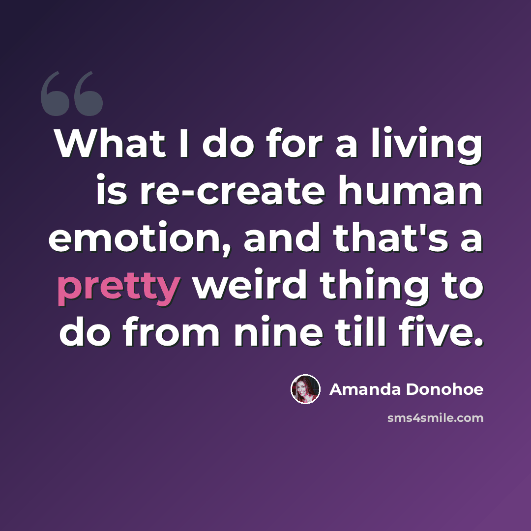 “What I do for a living is re-create human emotion, and that's a pretty weird thing to do from nine till five.” quote by Amanda Donohoe