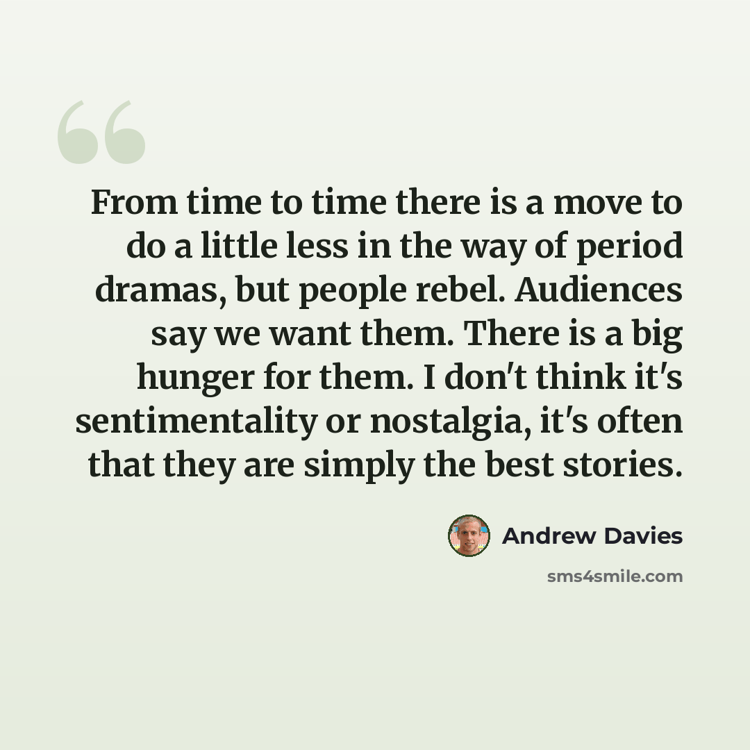 “From time to time there is a move to do a little less in the way of period dramas, but people rebel. Audiences say we want them. There is a big hunger for them. I don't think it's sentimentality or nostalgia, it's often that they are simply the best stories.” quote by Andrew Davies