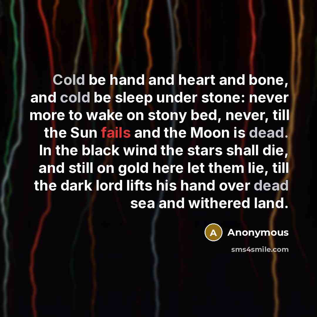 “Cold be hand and heart and bone, and cold be sleep under stone: never more to wake on stony bed, never, till the Sun fails and the Moon is dead. In the black wind the stars shall die, and still on gold here let them lie, till the dark lord lifts his hand over dead sea and withered land.” quote by Anonymous