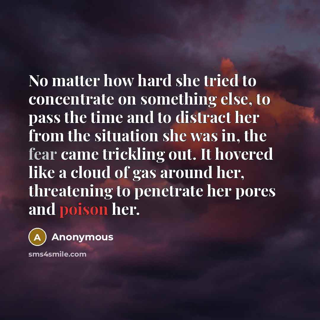 “No matter how hard she tried to concentrate on something else, to pass the time and to distract her from the situation she was in, the fear came trickling out. It hovered like a cloud of gas around her, threatening to penetrate her pores and poison her.” quote by Anonymous