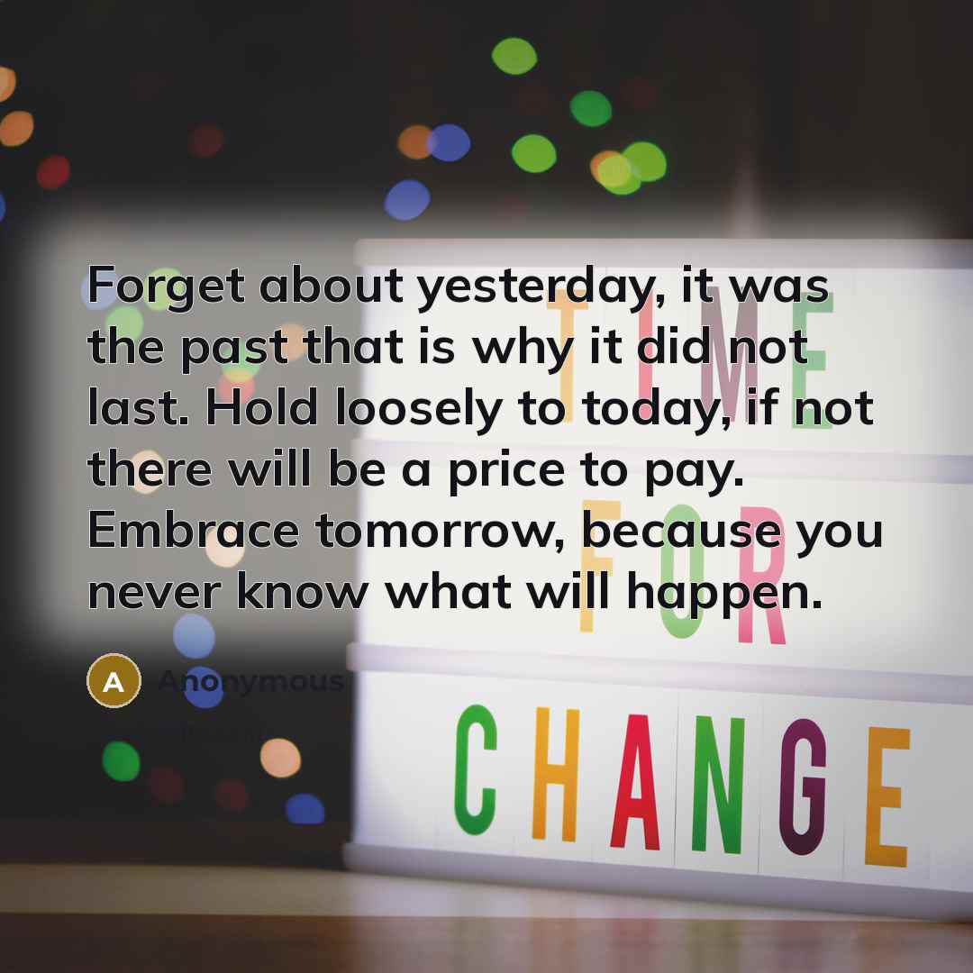 “Forget about yesterday, it was the past that is why it did not last. Hold loosely to today, if not there will be a price to pay. Embrace tomorrow, because you never know what will happen.” quote by Anonymous