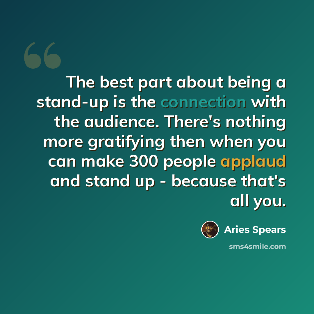 “The best part about being a stand-up is the connection with the audience. There's nothing more gratifying then when you can make 300 people applaud and stand up - because that's all you.” quote by Aries Spears