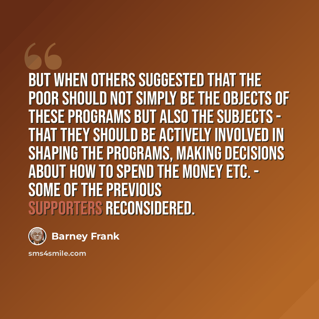 “But when others suggested that the poor should not simply be the objects of these programs but also the subjects - that they should be actively involved in shaping the programs, making decisions about how to spend the money etc. - some of the previous supporters reconsidered.” quote by Barney Frank