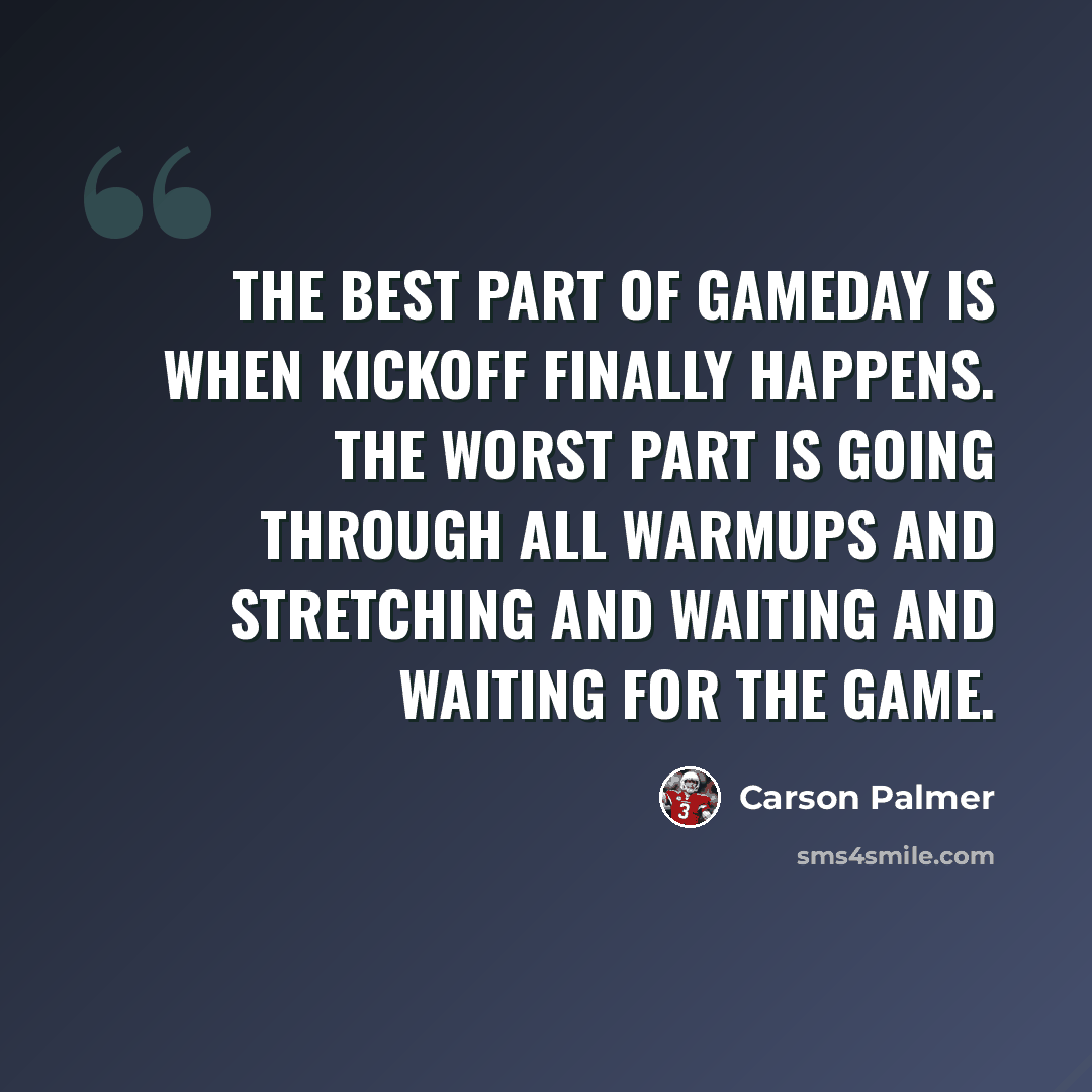 “The best part of gameday is when kickoff finally happens. The worst part is going through all warmups and stretching and waiting and waiting for the game.” quote by Carson Palmer