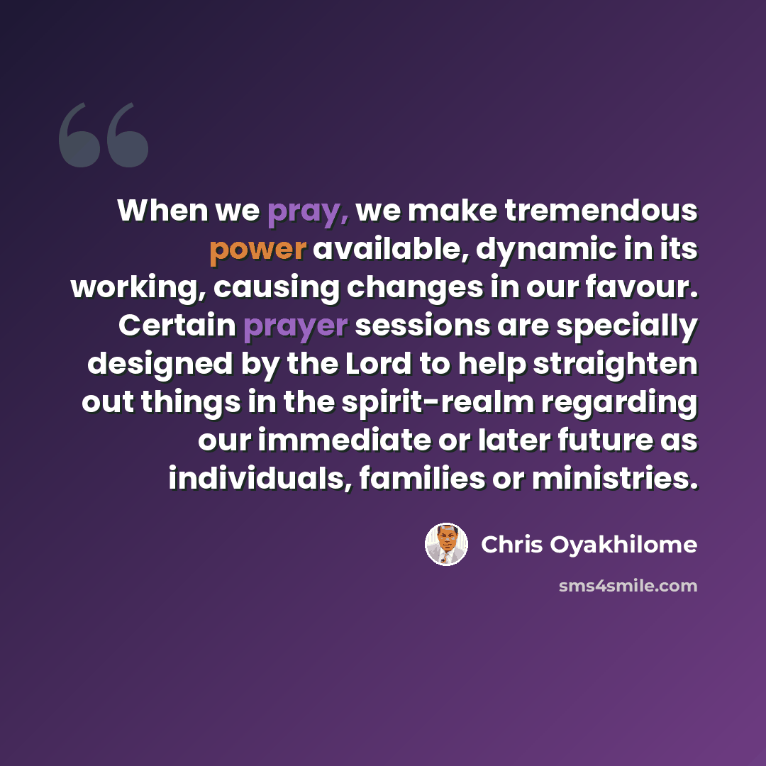 “When we pray, we make tremendous power available, dynamic in its working, causing changes in our favour. Certain prayer sessions are specially designed by the Lord to help straighten out things in the spirit-realm regarding our immediate or later future as individuals, families or ministries.” quote by Chris Oyakhilome
