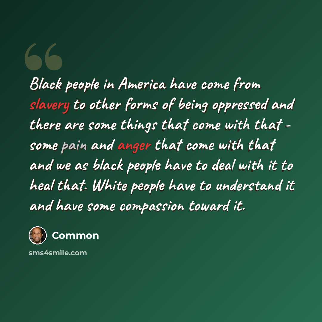 “Black people in America have come from slavery to other forms of being oppressed and there are some things that come with that - some pain and anger that come with that and we as black people have to deal with it to heal that. White people have to understand it and have some compassion toward it.” quote by Common