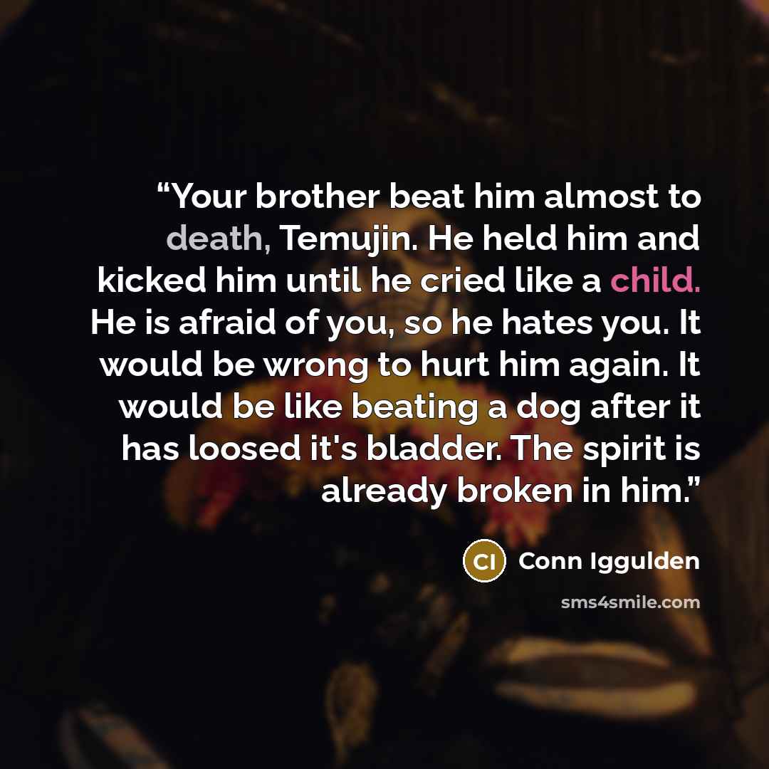“Your brother beat him almost to death, Temujin. He held him and kicked him until he cried like a child. He is afraid of you, so he hates you. It would be wrong to hurt him again. It would be like beating a dog after it has loosed it's bladder. The spirit is already broken in him.” quote by Conn Iggulden