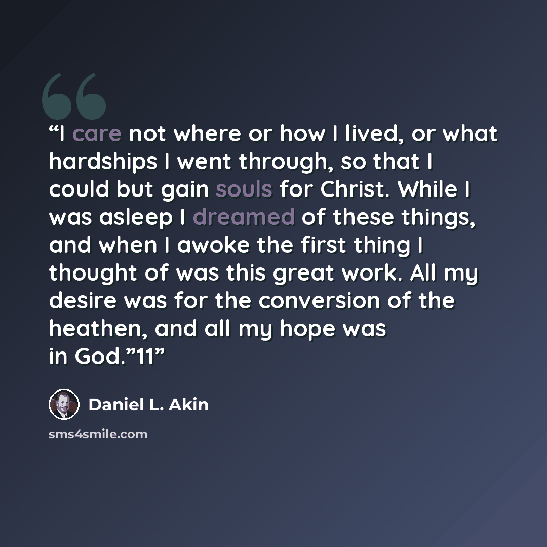 “I care not where or how I lived, or what hardships I went through, so that I could but gain souls for Christ. While I was asleep I dreamed of these things, and when I awoke the first thing I thought of was this great work. All my desire was for the conversion of the heathen, and all my hope was in…” quote by Daniel L. Akin