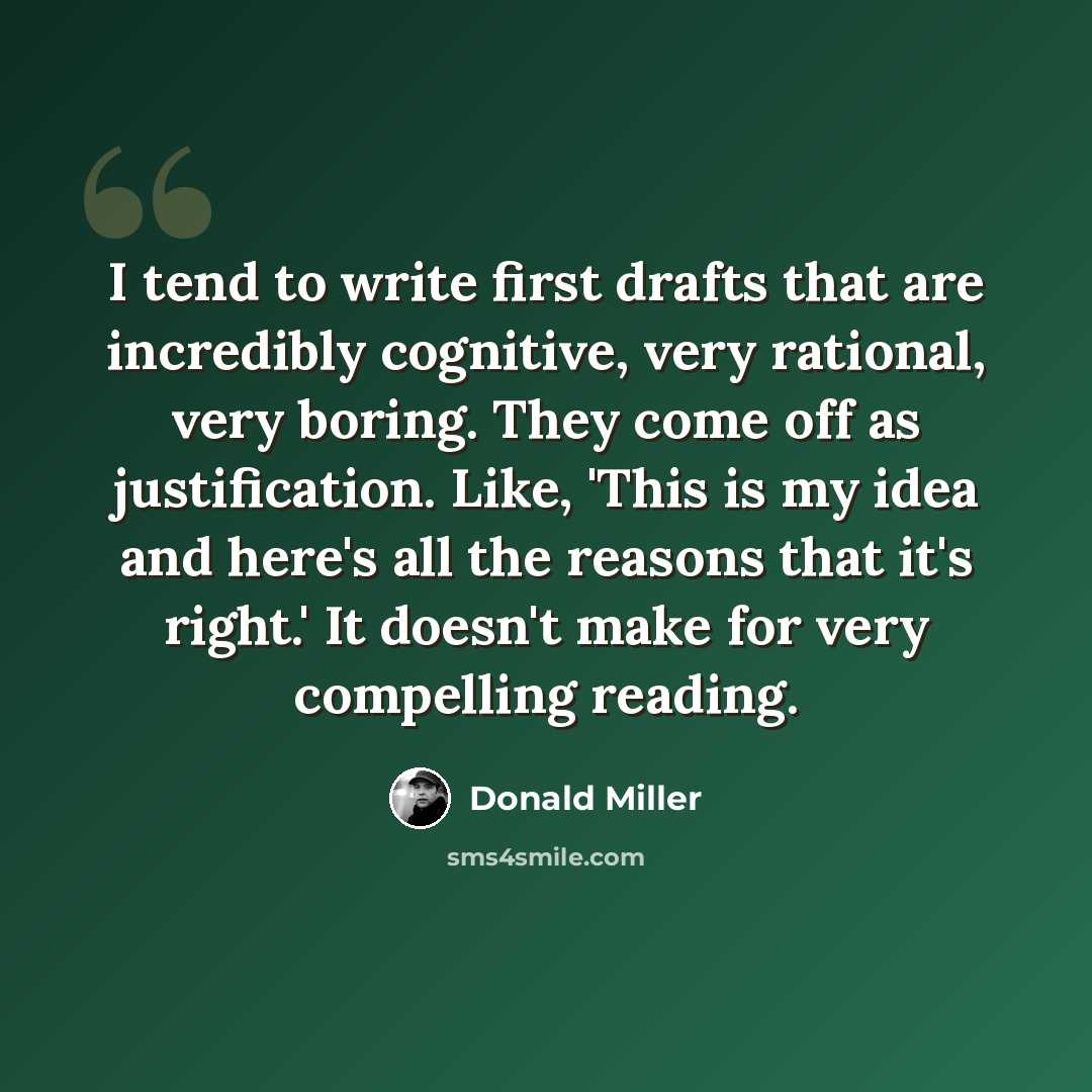 “I tend to write first drafts that are incredibly cognitive, very rational, very boring. They come off as justification. Like, 'This is my idea and here's all the reasons that it's right.' It doesn't make for very compelling reading.” quote by Donald Miller
