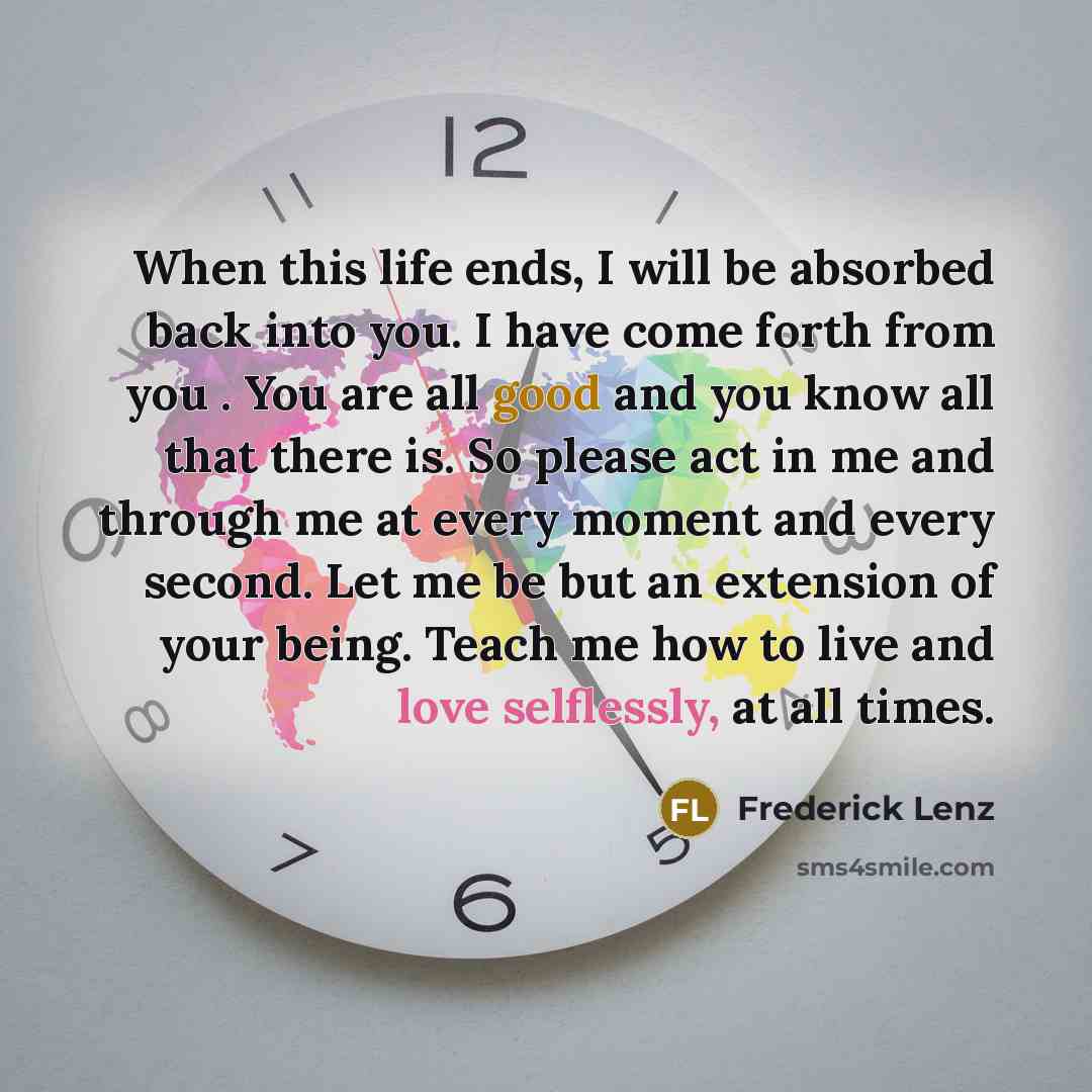 “When this life ends, I will be absorbed back into you. I have come forth from you . You are all good and you know all that there is. So please act in me and through me at every moment and every second. Let me be but an extension of your being. Teach me how to live and love selflessly, at all times.” quote by Frederick Lenz
