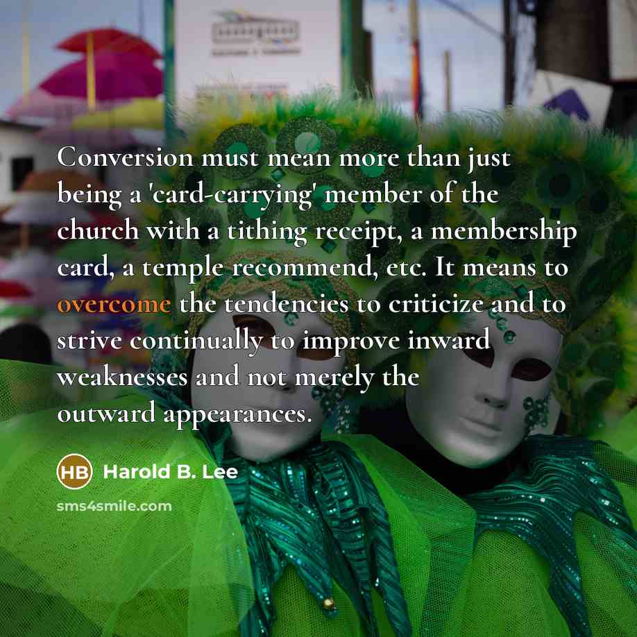 “Conversion must mean more than just being a 'card-carrying' member of the church with a tithing receipt, a membership card, a temple recommend, etc. It means to overcome the tendencies to criticize and to strive continually to improve inward weaknesses and not merely the outward appearances.” quote by Harold B. Lee