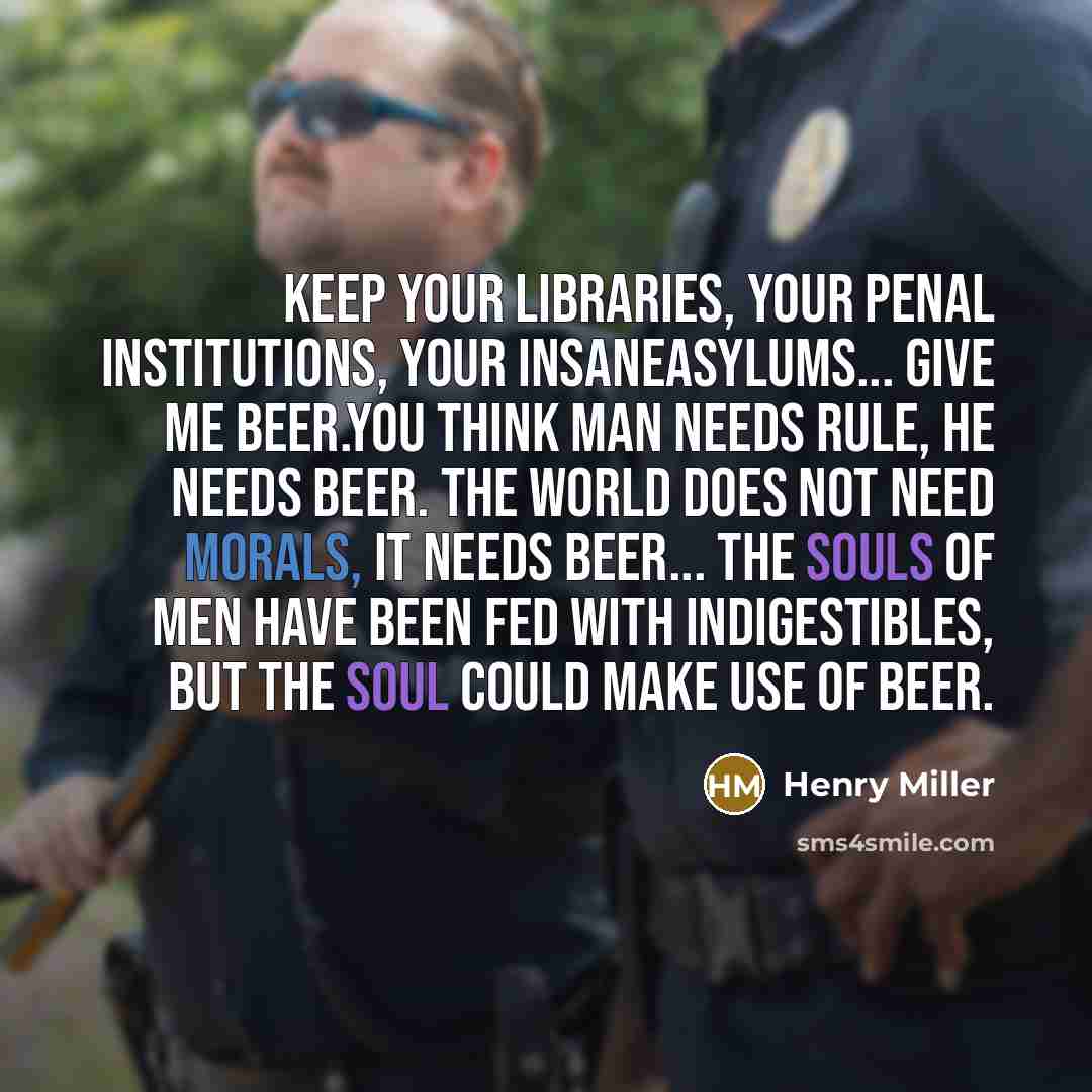 “Keep your libraries, your penal institutions, your insaneasylums... give me beer.You think man needs rule, he needs beer. The world does not need morals, it needs beer... The souls of men have been fed with indigestibles, but the soul could make use of beer.” quote by Henry Miller