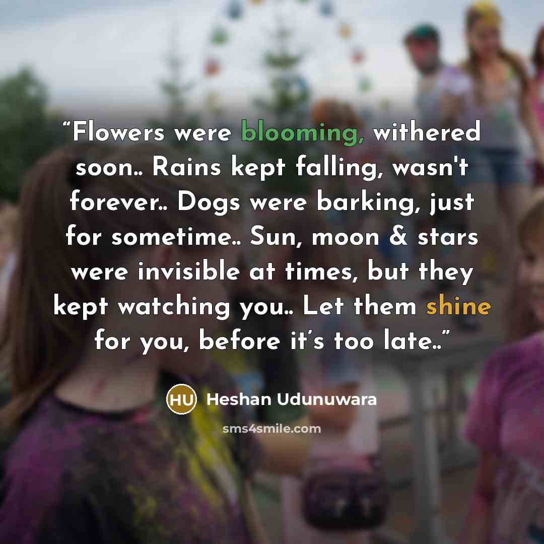 “Flowers were blooming, withered soon.. Rains kept falling, wasn't forever.. Dogs were barking, just for sometime.. Sun, moon & stars were invisible at times, but they kept watching you.. Let them shine for you, before it’s too late..” quote by Heshan Udunuwara