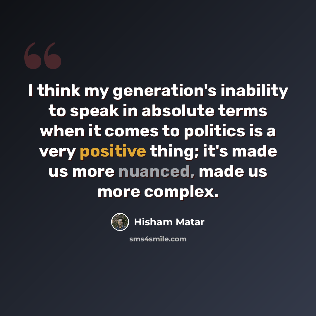 “I think my generation's inability to speak in absolute terms when it comes to politics is a very positive thing; it's made us more nuanced, made us more complex.” quote by Hisham Matar