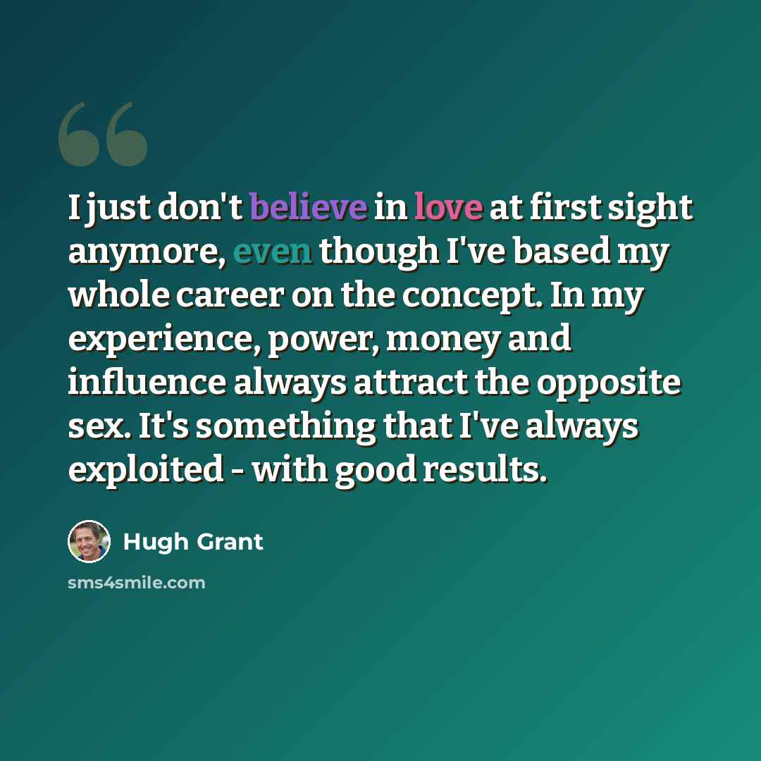 “I just don't believe in love at first sight anymore, even though I've based my whole career on the concept. In my experience, power, money and influence always attract the opposite sex. It's something that I've always exploited - with good results.” quote by Hugh Grant