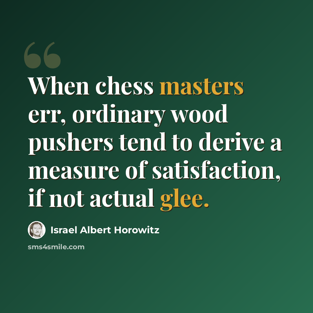 “When chess masters err, ordinary wood pushers tend to derive a measure of satisfaction, if not actual glee.” quote by Israel Albert Horowitz