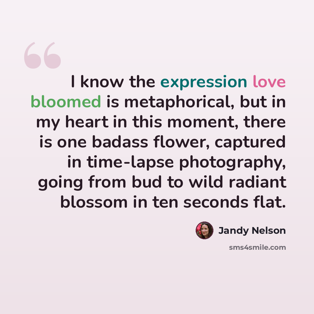 “I know the expression love bloomed is metaphorical, but in my heart in this moment, there is one badass flower, captured in time-lapse photography, going from bud to wild radiant blossom in ten seconds flat.” quote by Jandy Nelson