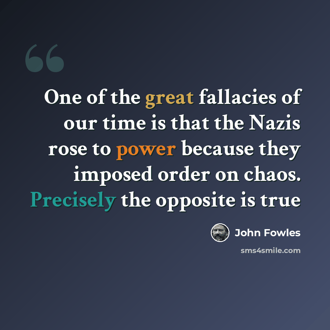“One of the great fallacies of our time is that the Nazis rose to power because they imposed order on chaos. Precisely the opposite is true” quote by John Fowles
