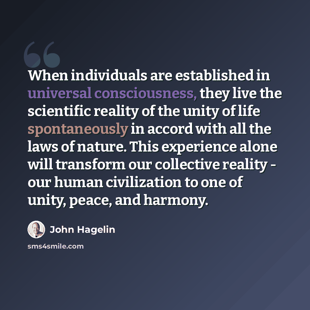 “When individuals are established in universal consciousness, they live the scientific reality of the unity of life spontaneously in accord with all the laws of nature. This experience alone will transform our collective reality - our human civilization to one of unity, peace, and harmony.” quote by John Hagelin