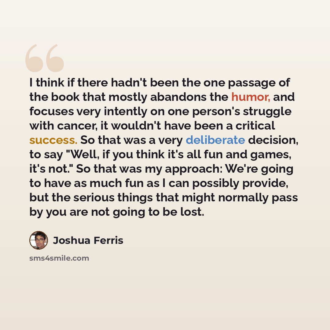 “I think if there hadn't been the one passage of the book that mostly abandons the humor, and focuses very intently on one person's struggle with cancer, it wouldn't have been a critical success. So that was a very deliberate decision, to say "Well, if you think it's all fun and games, it's not."…” quote by Joshua Ferris