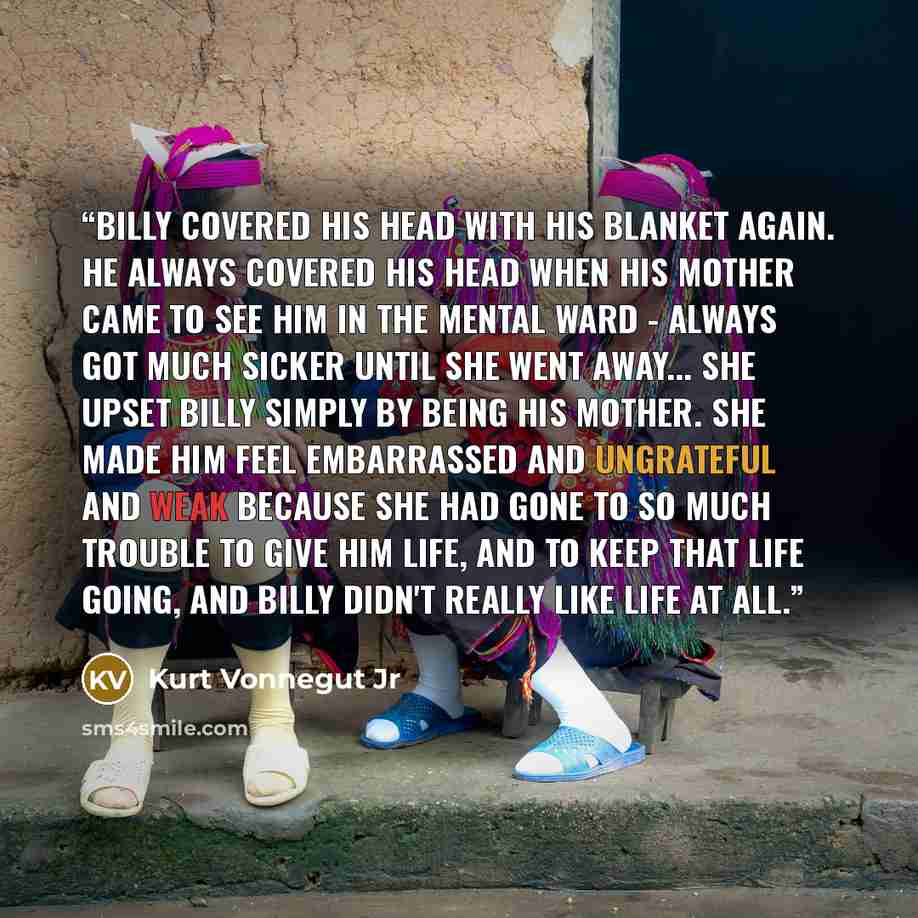 “Billy covered his head with his blanket again. He always covered his head when his mother came to see him in the mental ward - always got much sicker until she went away... She upset Billy simply by being his mother. She made him feel embarrassed and ungrateful and weak because she had gone to so…” quote by Kurt Vonnegut Jr