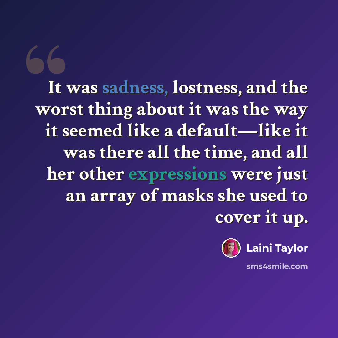 “It was sadness, lostness, and the worst thing about it was the way it seemed like a default—like it was there all the time, and all her other expressions were just an array of masks she used to cover it up.” quote by Laini Taylor