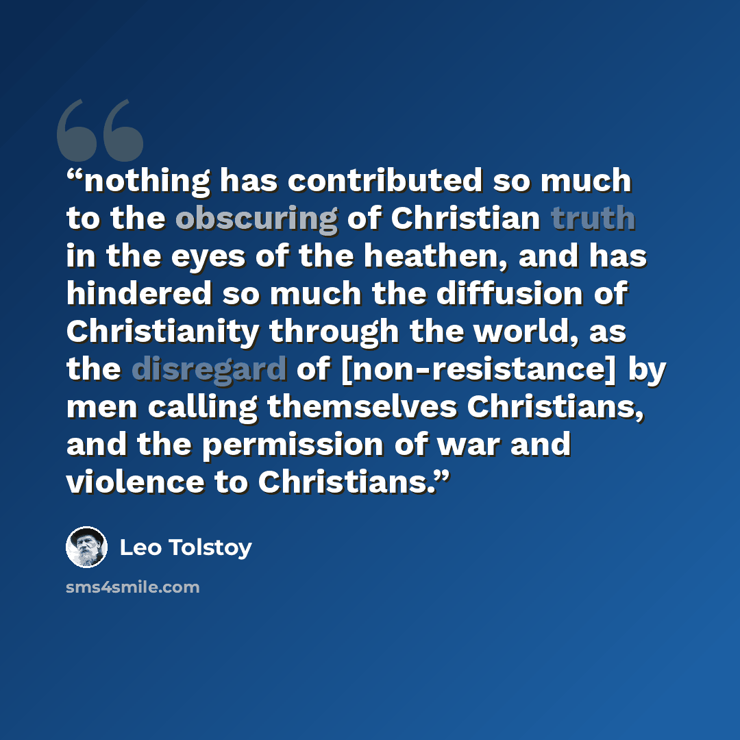 “nothing has contributed so much to the obscuring of Christian truth in the eyes of the heathen, and has hindered so much the diffusion of Christianity through the world, as the disregard of [non-resistance] by men calling themselves Christians, and the permission of war and violence to Christians.” quote by Leo Tolstoy