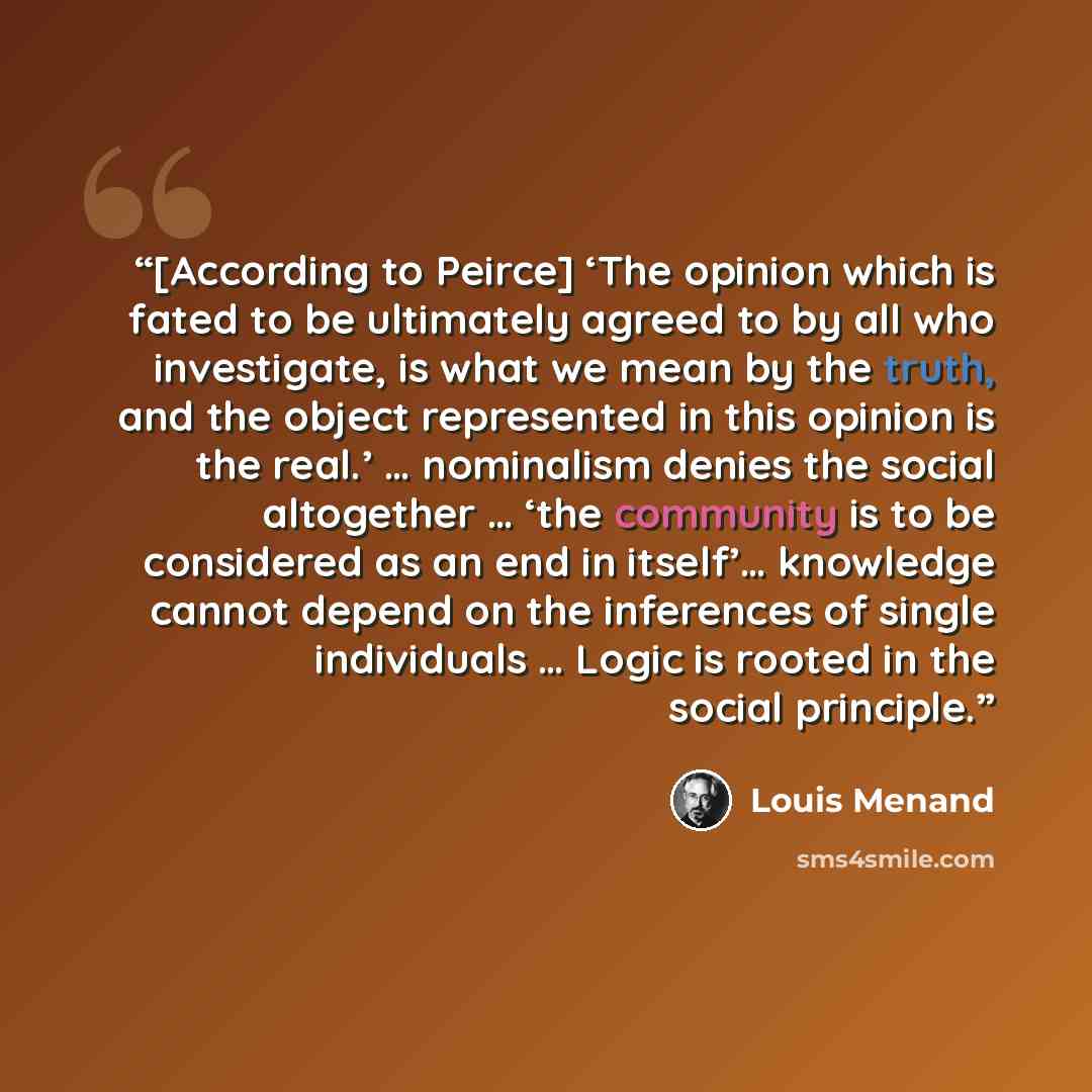 “[According to Peirce] ‘The opinion which is fated to be ultimately agreed to by all who investigate, is what we mean by the truth, and the object represented in this opinion is the real.’ … nominalism denies the social altogether … ‘the community is to be considered as an end in itself’… knowledge…” quote by Louis Menand