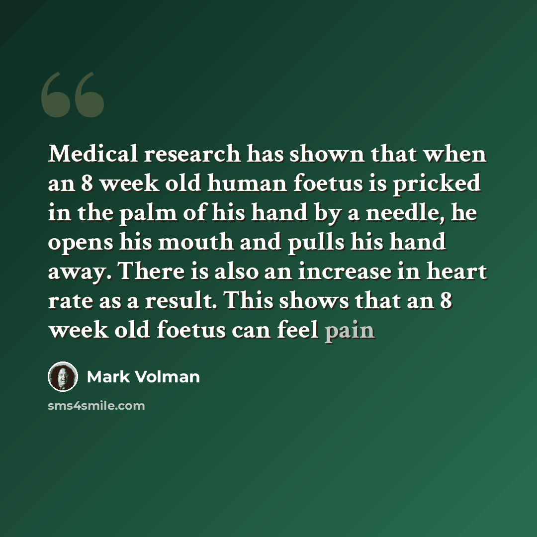 “Medical research has shown that when an 8 week old human foetus is pricked in the palm of his hand by a needle, he opens his mouth and pulls his hand away. There is also an increase in heart rate as a result. This shows that an 8 week old foetus can feel pain” quote by Mark Volman
