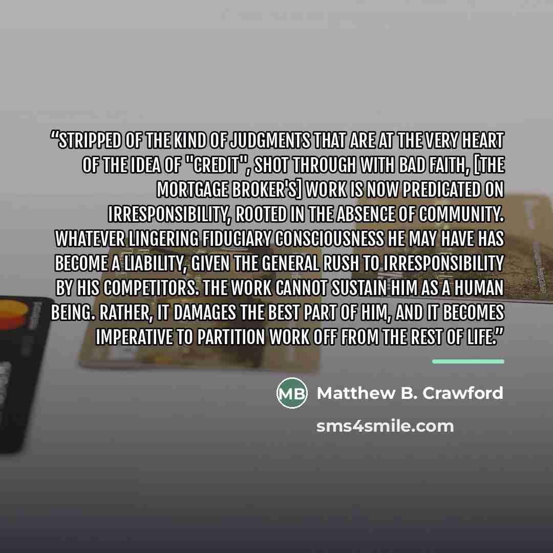“Stripped of the kind of judgments that are at the very heart of the idea of "credit", shot through with bad faith, [the mortgage broker's] work is now predicated on irresponsibility, rooted in the absence of community. Whatever lingering fiduciary consciousness he may have has become a liability…” quote by Matthew B. Crawford