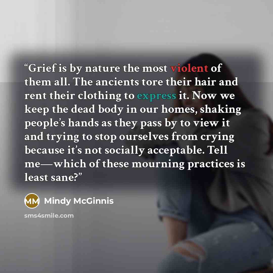 “Grief is by nature the most violent of them all. The ancients tore their hair and rent their clothing to express it. Now we keep the dead body in our homes, shaking people’s hands as they pass by to view it and trying to stop ourselves from crying because it’s not socially acceptable. Tell…” quote by Mindy McGinnis