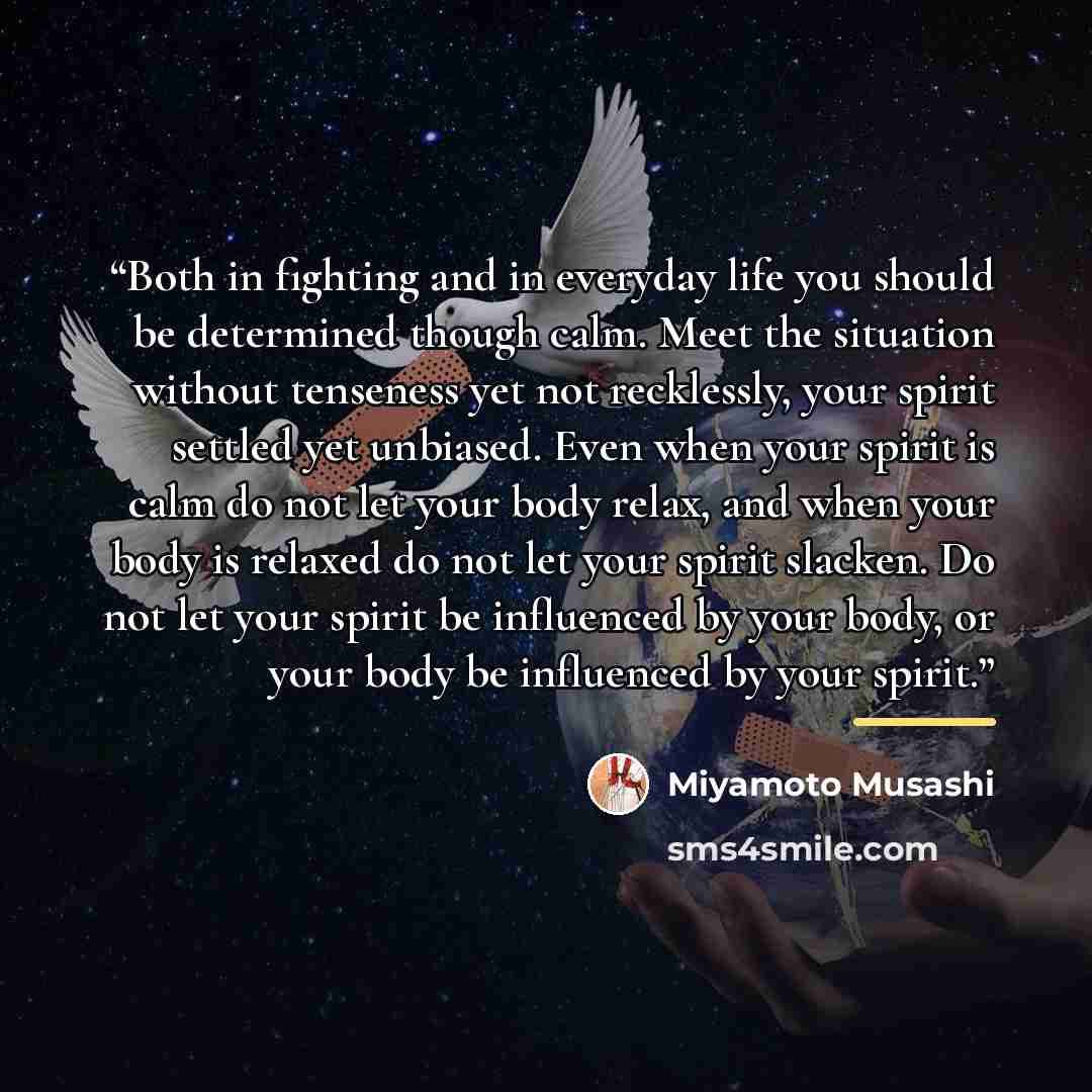 “Both in fighting and in everyday life you should be determined though calm. Meet the situation without tenseness yet not recklessly, your spirit settled yet unbiased. Even when your spirit is calm do not let your body relax, and when your body is relaxed do not let your spirit slacken. Do not let…” quote by Miyamoto Musashi