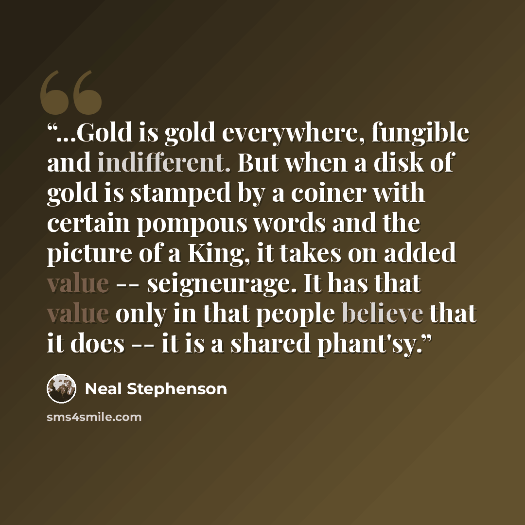 “‎...Gold is gold everywhere, fungible and indifferent. But when a disk of gold is stamped by a coiner with certain pompous words and the picture of a King, it takes on added value -- seigneurage. It has that value only in that people believe that it does -- it is a shared phant'sy.” quote by Neal Stephenson