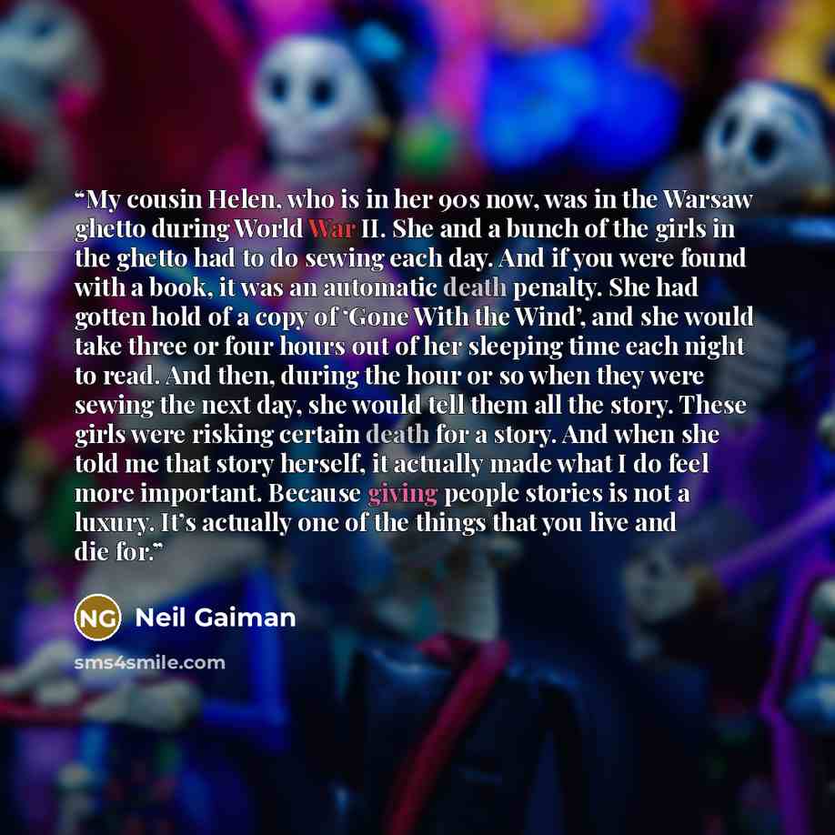 “My cousin Helen, who is in her 90s now, was in the Warsaw ghetto during World War II. She and a bunch of the girls in the ghetto had to do sewing each day. And if you were found with a book, it was an automatic death penalty. She had gotten hold of a copy of ‘Gone With the Wind’, and she would…” quote by Neil Gaiman