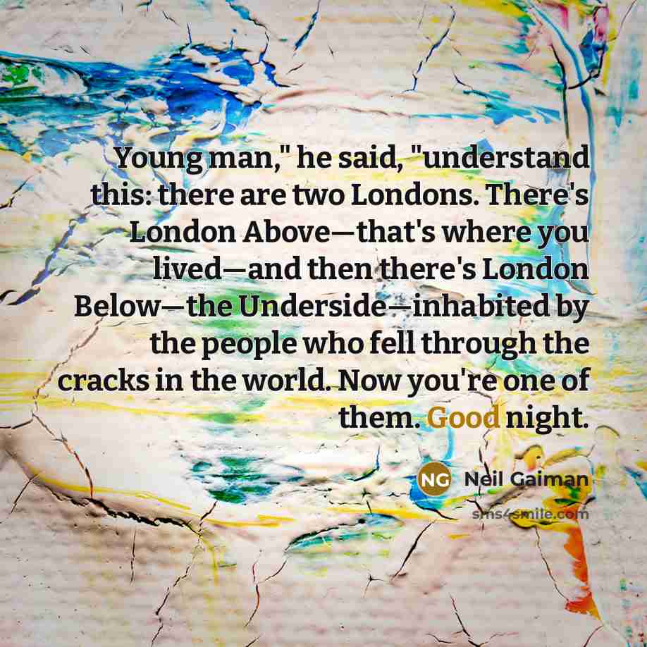 “Young man," he said, "understand this: there are two Londons. There's London Above―that's where you lived―and then there's London Below―the Underside―inhabited by the people who fell through the cracks in the world. Now you're one of them. Good night.” quote by Neil Gaiman