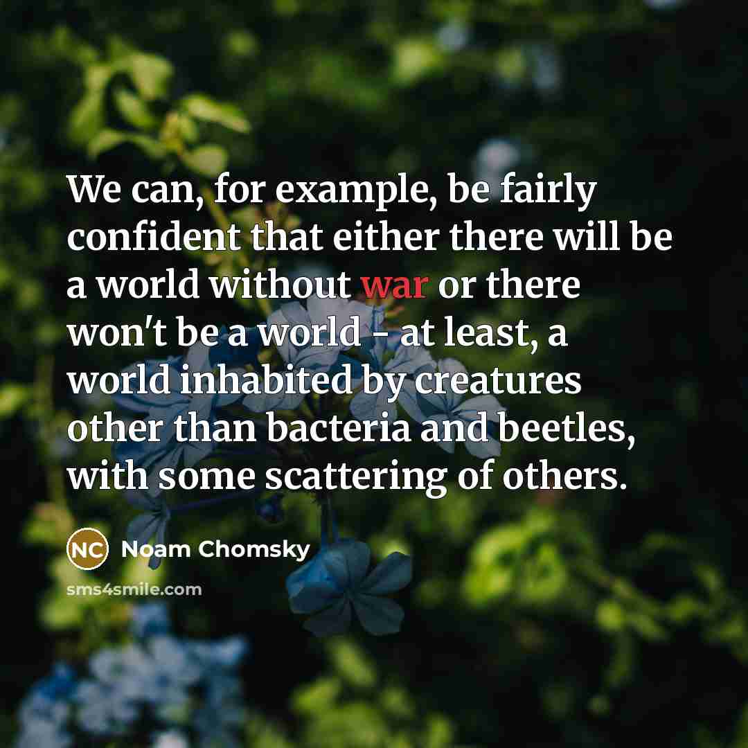 “We can, for example, be fairly confident that either there will be a world without war or there won't be a world - at least, a world inhabited by creatures other than bacteria and beetles, with some scattering of others.” quote by Noam Chomsky