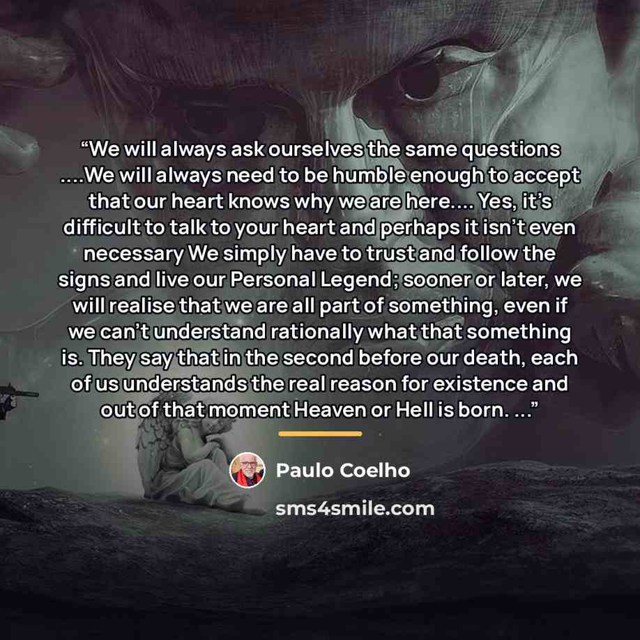“We will always ask ourselves the same questions …We will always need to be humble enough to accept that our heart knows why we are here… Yes, it’s difficult to talk to your heart and perhaps it isn’t even necessary We simply have to trust and follow the signs and live our Personal Legend; sooner…” quote by Paulo Coelho