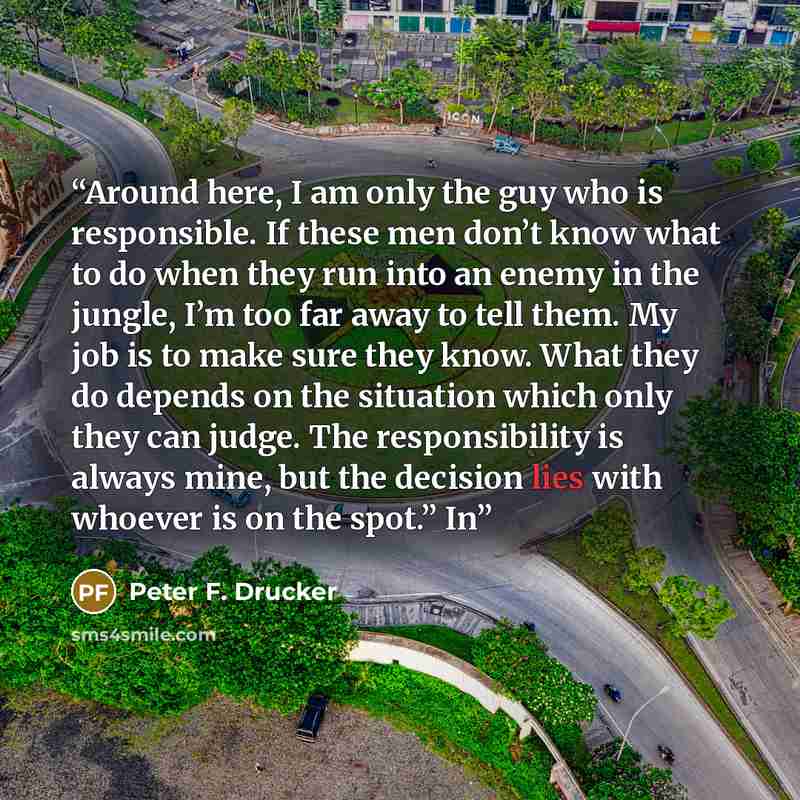 “Around here, I am only the guy who is responsible. If these men don’t know what to do when they run into an enemy in the jungle, I’m too far away to tell them. My job is to make sure they know. What they do depends on the situation which only they can judge. The responsibility is always mine, but…” quote by Peter F. Drucker