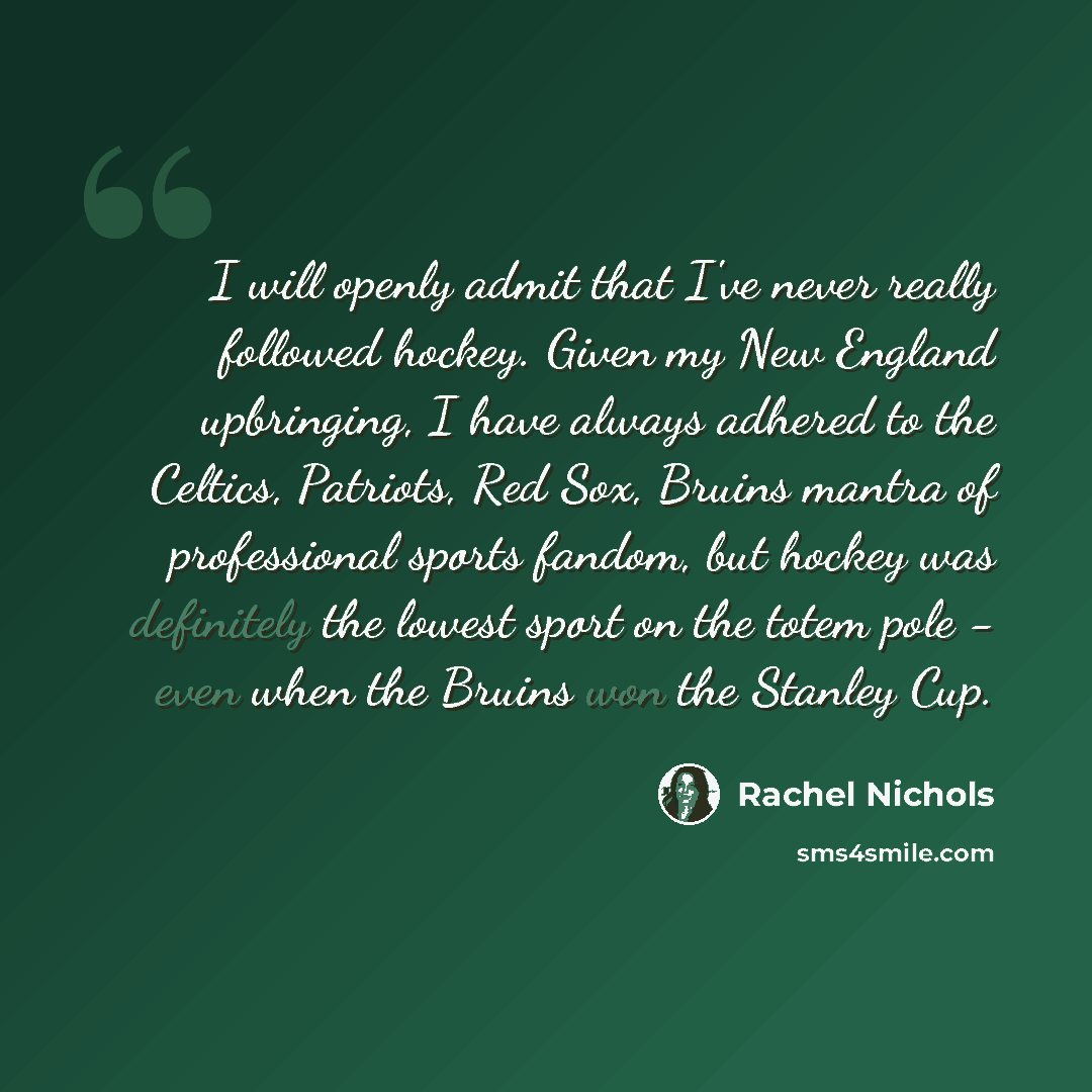 “I will openly admit that I've never really followed hockey. Given my New England upbringing, I have always adhered to the Celtics, Patriots, Red Sox, Bruins mantra of professional sports fandom, but hockey was definitely the lowest sport on the totem pole - even when the Bruins won the Stanley Cup.” quote by Rachel Nichols