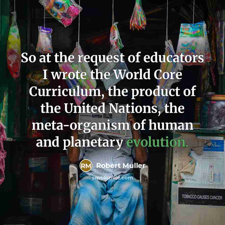 “So at the request of educators I wrote the World Core Curriculum, the product of the United Nations, the meta-organism of human and planetary evolution.” quote by Robert Muller