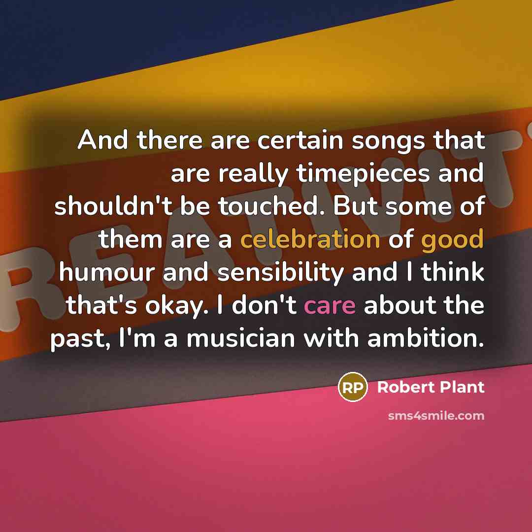 “And there are certain songs that are really timepieces and shouldn't be touched. But some of them are a celebration of good humour and sensibility and I think that's okay. I don't care about the past, I'm a musician with ambition.” quote by Robert Plant