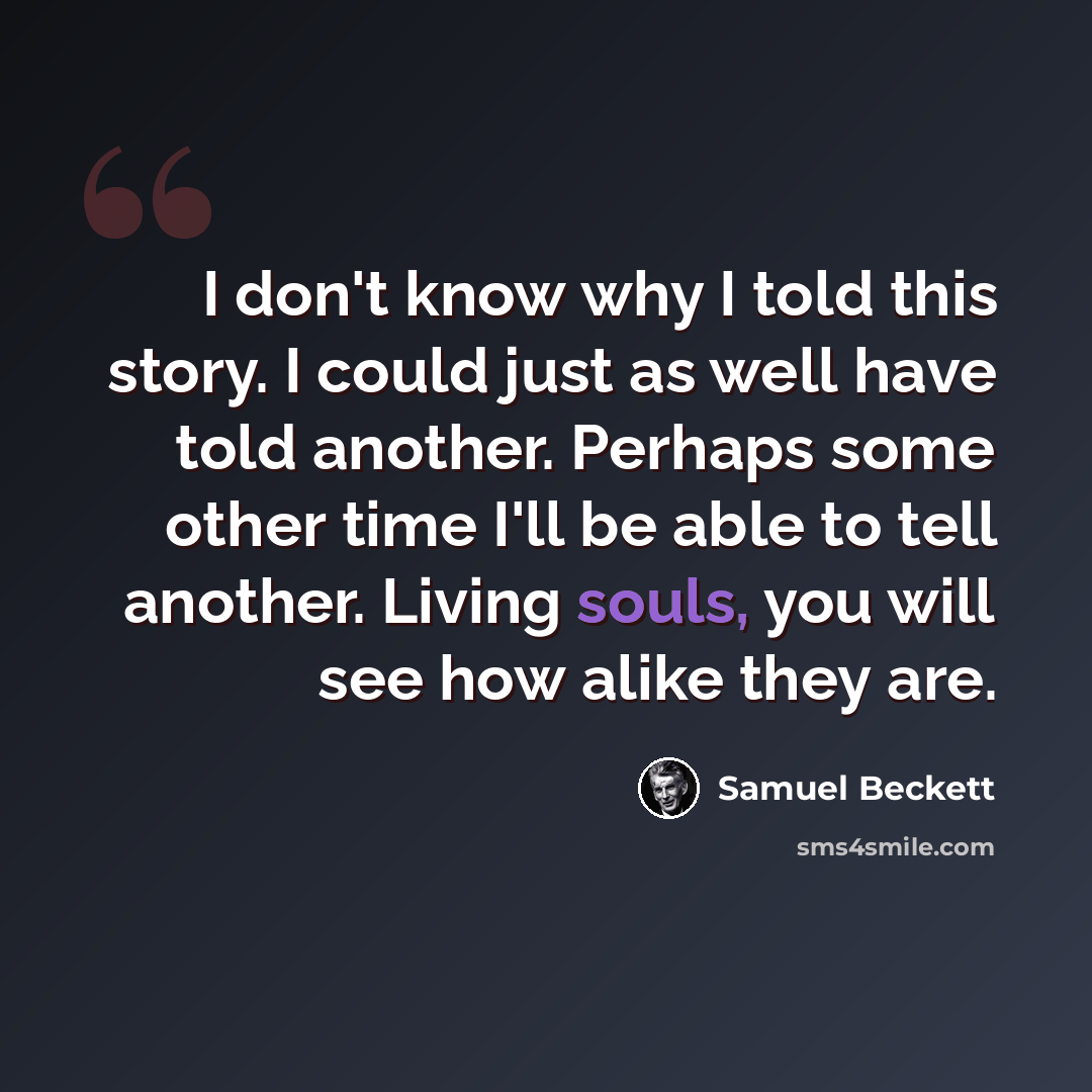 “I don't know why I told this story. I could just as well have told another. Perhaps some other time I'll be able to tell another. Living souls, you will see how alike they are.” quote by Samuel Beckett