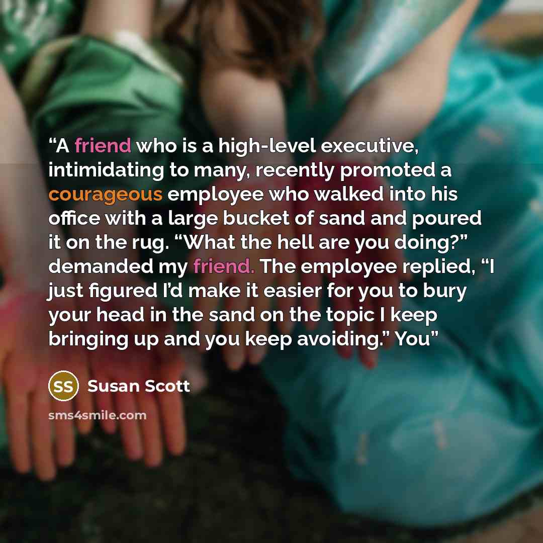 “A friend who is a high-level executive, intimidating to many, recently promoted a courageous employee who walked into his office with a large bucket of sand and poured it on the rug. “What the hell are you doing?” demanded my friend. The employee replied, “I just figured I’d make it easier for you…” quote by Susan Scott