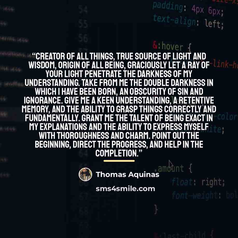 “Creator of all things, true source of light and wisdom, origin of all being, graciously let a ray of your light penetrate the darkness of my understanding. Take from me the double darkness in which I have been born, an obscurity of sin and ignorance. Give me a keen understanding, a retentive…” quote by Thomas Aquinas