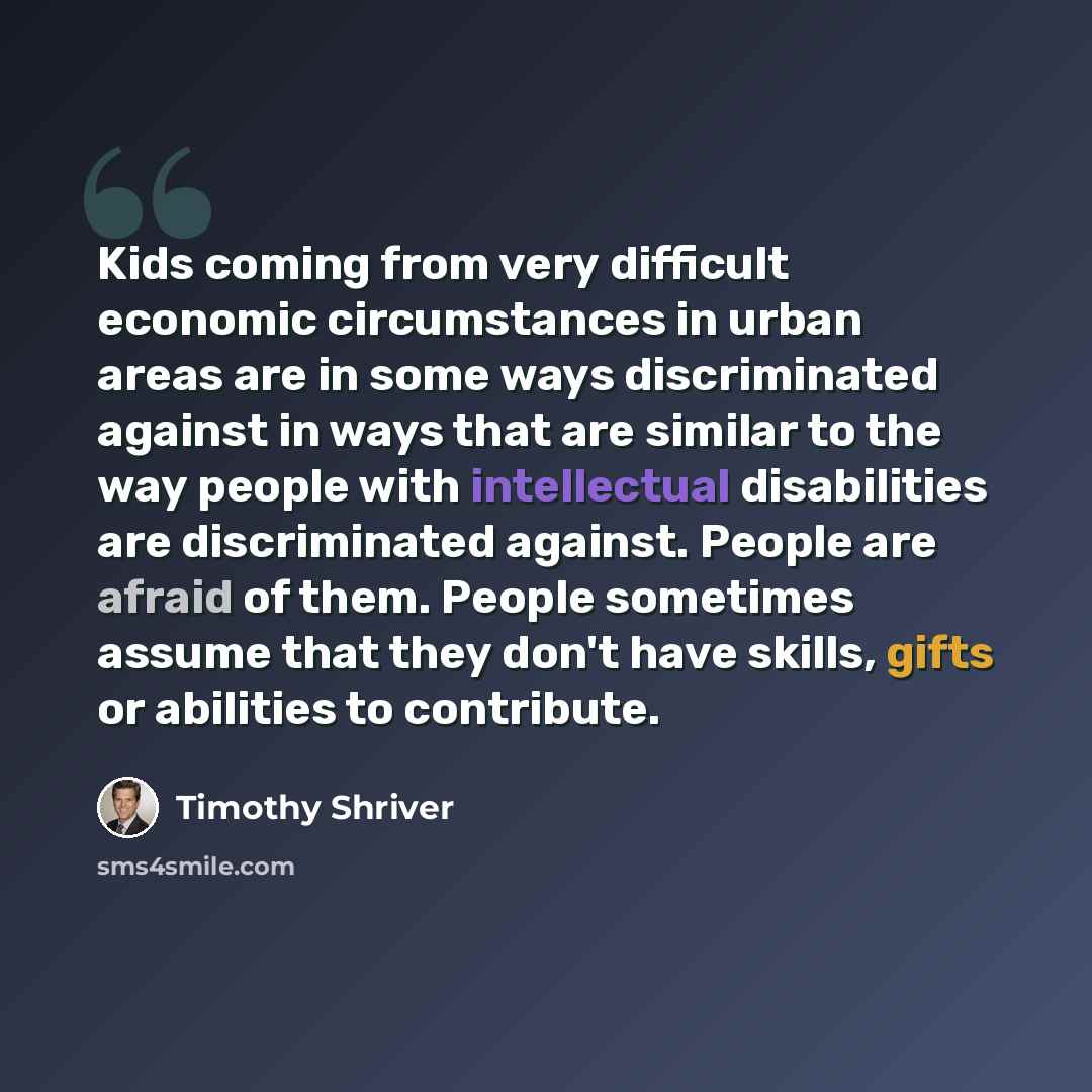 “Kids coming from very difficult economic circumstances in urban areas are in some ways discriminated against in ways that are similar to the way people with intellectual disabilities are discriminated against. People are afraid of them. People sometimes assume that they don't have skills, gifts or…” quote by Timothy Shriver