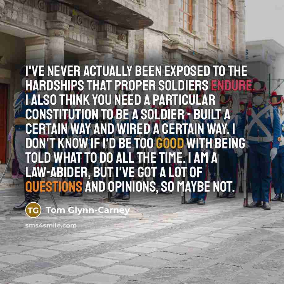 “I've never actually been exposed to the hardships that proper soldiers endure. I also think you need a particular constitution to be a soldier - built a certain way and wired a certain way. I don't know if I'd be too good with being told what to do all the time. I am a law-abider, but I've got a…” quote by Tom Glynn-Carney