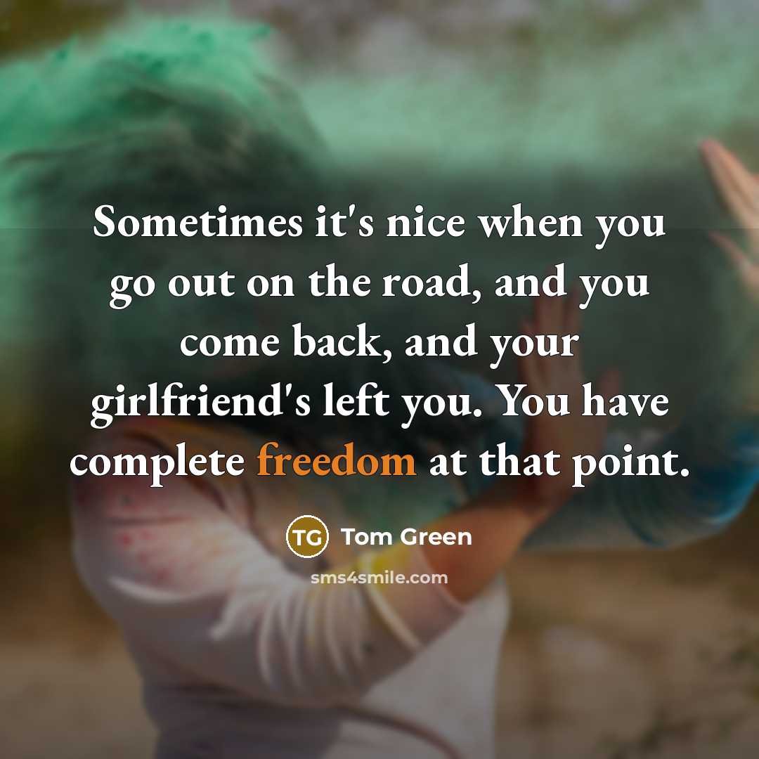“Sometimes it's nice when you go out on the road, and you come back, and your girlfriend's left you. You have complete freedom at that point.” quote by Tom Green