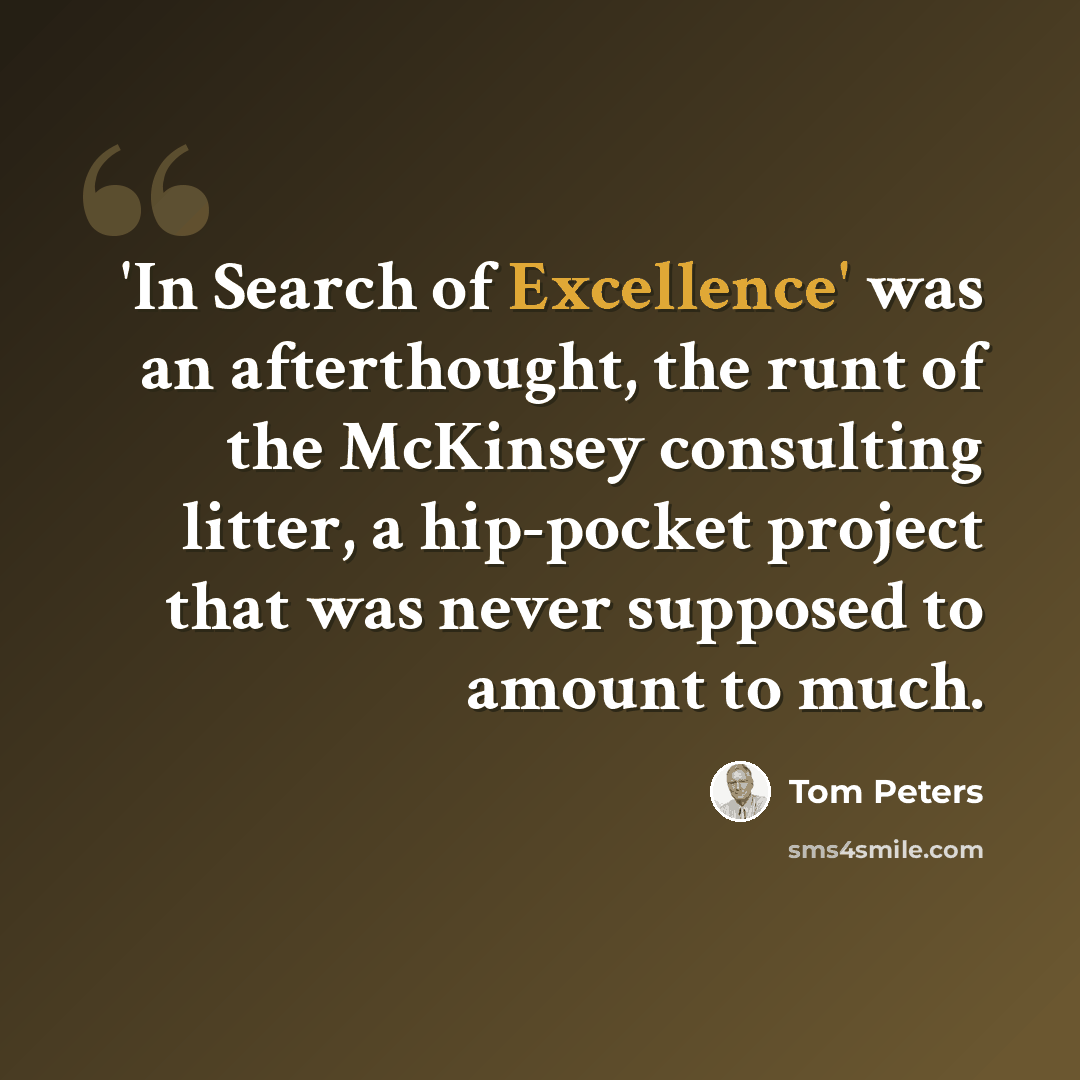 “'In Search of Excellence' was an afterthought, the runt of the McKinsey consulting litter, a hip-pocket project that was never supposed to amount to much.” quote by Tom Peters