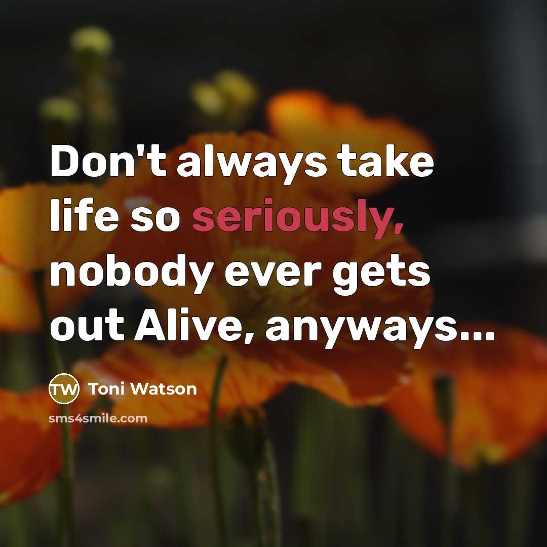 “Don't always take life so seriously, nobody ever gets out Alive, anyways...” quote by Toni Watson